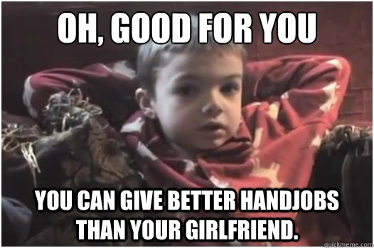 Oh, good for you You can give better handjobs than your girlfriend.  Laid Back Sarcastic Kid