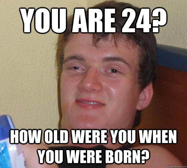 You are 24? How old were you when you were born?  10 Guy