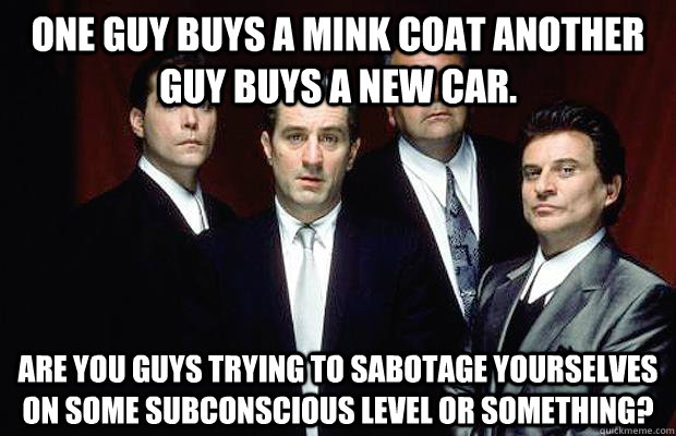 One guy buys a mink coat another guy buys a new car.  Are you guys trying to sabotage yourselves on some subconscious level or something?  