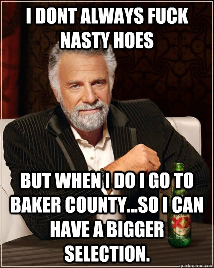 i dont always fuck nasty hoes BUT WHEN I DO I GO TO BAKER COUNTY...SO I CAN HAVE A BIGGER SELECTION.  The Most Interesting Man In The World