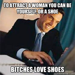 To attract a woman you can be yourself, or a shoe Bitches love shoes  Bitches Love