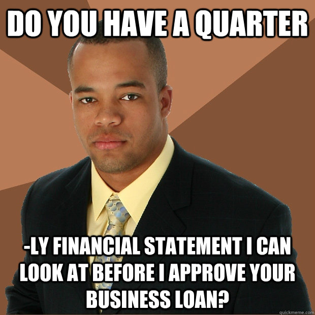 do you have a quarter -ly financial statement I can look at before I approve your business loan?  Successful Black Man