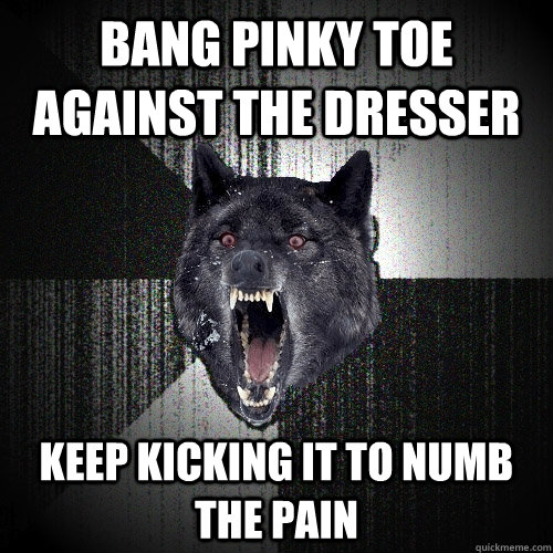 bang pinky toe against the dresser keep kicking it to numb the pain  Insanity Wolf