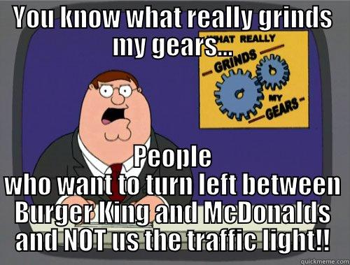 YOU KNOW WHAT REALLY GRINDS MY GEARS... PEOPLE WHO WANT TO TURN LEFT BETWEEN BURGER KING AND MCDONALDS AND NOT US THE TRAFFIC LIGHT!! Grinds my gears