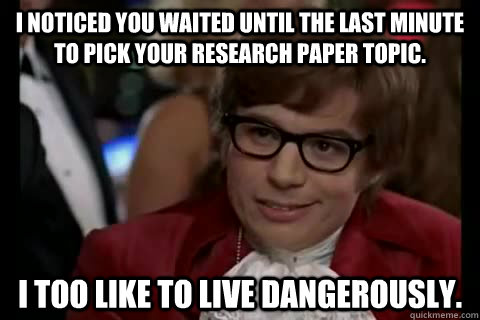I noticed you waited until the last minute to pick your research paper topic. I too like to live dangerously.  Dangerously - Austin Powers