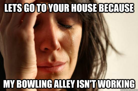 lets go to your house because  my bowling alley isn't working  First World Problems