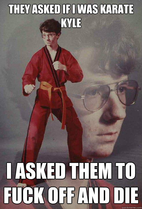 they asked if I was Karate Kyle I asked them to fuck off and die  Karate Kyle
