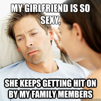 My girlfriend is so sexy,  she keeps getting hit on by my family members  Fortunate Boyfriend Problems