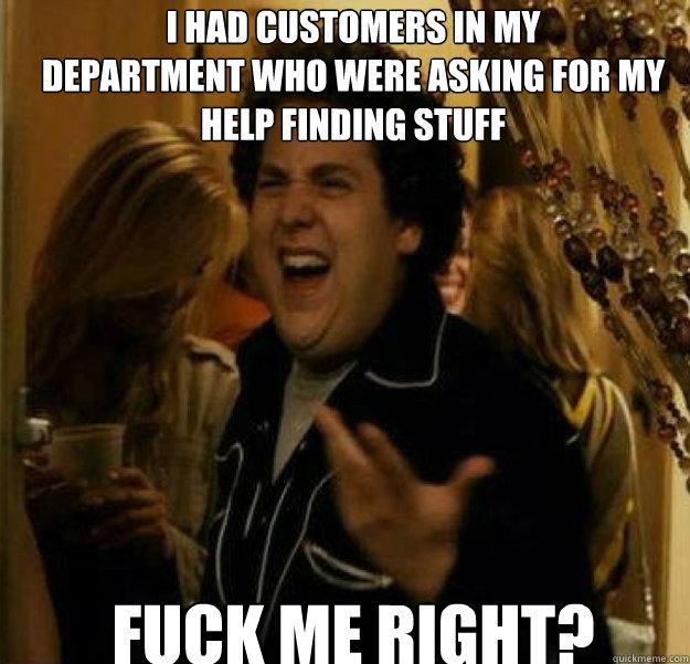 I had customers in my
department who were asking for my help finding stuff FUCK ME RIGHT?  fuck me right