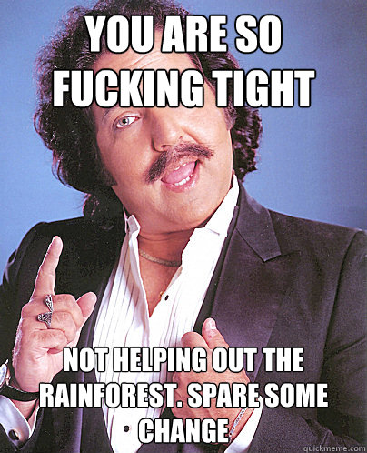 you are so fucking tight not helping out the rainforest. Spare some change - you are so fucking tight not helping out the rainforest. Spare some change  Environmentally Friendly Ron Jeremy