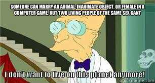 someone can marry an animal, inanimate object, or female in a computer game, but two living people of the same sex cant  - someone can marry an animal, inanimate object, or female in a computer game, but two living people of the same sex cant   Another reason why I dont want to live on this planet anymore