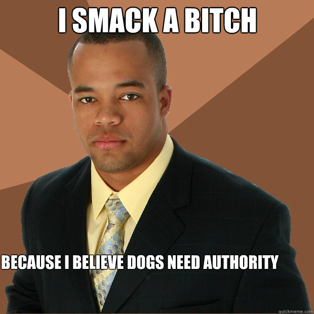i smack a bitch because i believe dogs need authority   Successful Black Man
