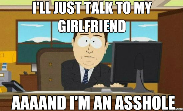 I'll just talk to my Girlfriend AAAAND I'm an asshole  aaaand its gone