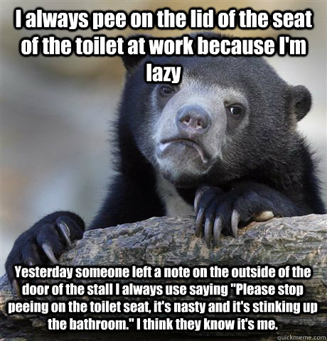 I always pee on the lid of the seat of the toilet at work because I'm lazy Yesterday someone left a note on the outside of the door of the stall I always use saying 