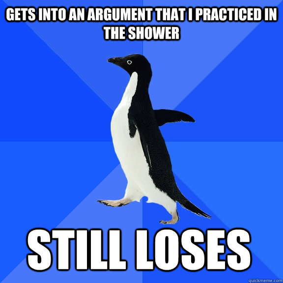 Gets into an argument that I practiced in the shower Still loses  Socially Awkward Penguin