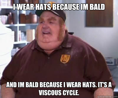 I wear hats because im bald and im bald because i wear hats. it's a viscous cycle.  Fat Bastard