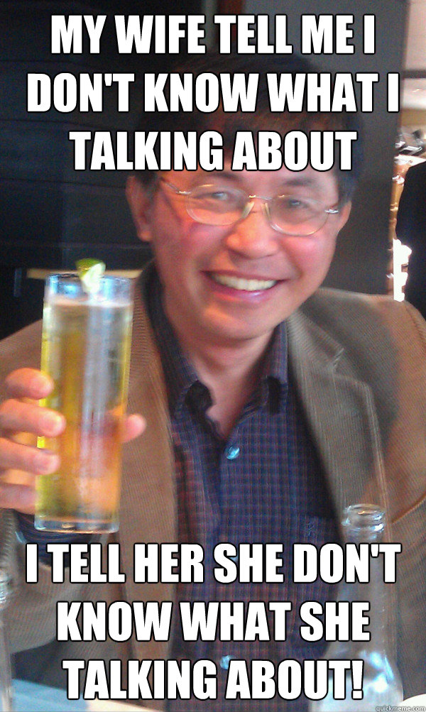 my wife tell me i don't know what i talking about I tell her she don't know what she talking about!  