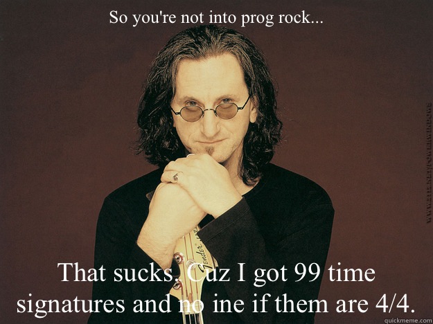 So you're not into prog rock... That sucks. Cuz I got 99 time signatures and no ine if them are 4/4. - So you're not into prog rock... That sucks. Cuz I got 99 time signatures and no ine if them are 4/4.  Geddy Lee is epic