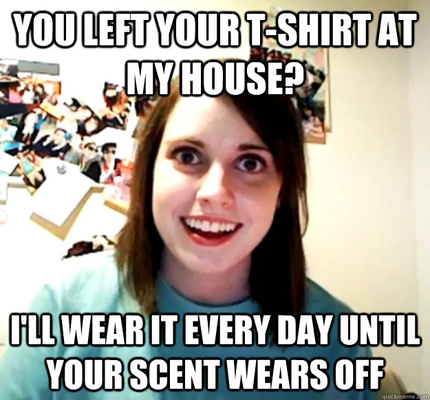 You left your t-shirt at my house? I'll wear it every day until your scent wears off  Overly Attached Girlfriend