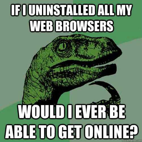 IF I UNINSTALLED ALL MY WEB BROWSERS WOULD I EVER BE ABLE TO GET ONLINE?  Philosoraptor