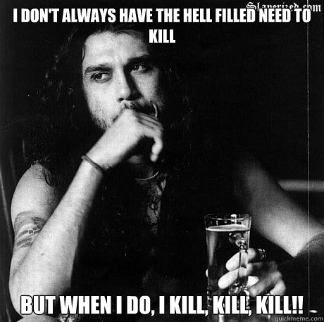 I don't always have the hell filled need to kill But when I do, I kill, kill, kill!!   Most Interesting Tom Araya