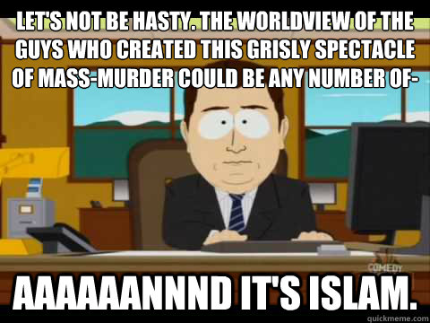 Let's not be hasty. The worldview of the guys who created this grisly spectacle of mass-murder could be any number of- Aaaaaannnd it's Islam. - Let's not be hasty. The worldview of the guys who created this grisly spectacle of mass-murder could be any number of- Aaaaaannnd it's Islam.  Aaand its gone