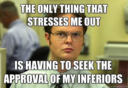The only thing that stresses me out
 Is having to seek the approval of my inferiors   Schrute
