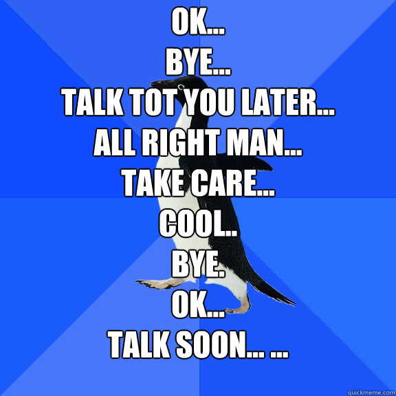 Ok...
Bye...
Talk tot you later...
All right man...
Take care...
cool..
bye.
ok...
Talk soon... ...

 - Ok...
Bye...
Talk tot you later...
All right man...
Take care...
cool..
bye.
ok...
Talk soon... ...

  Socially Awkward Penguin