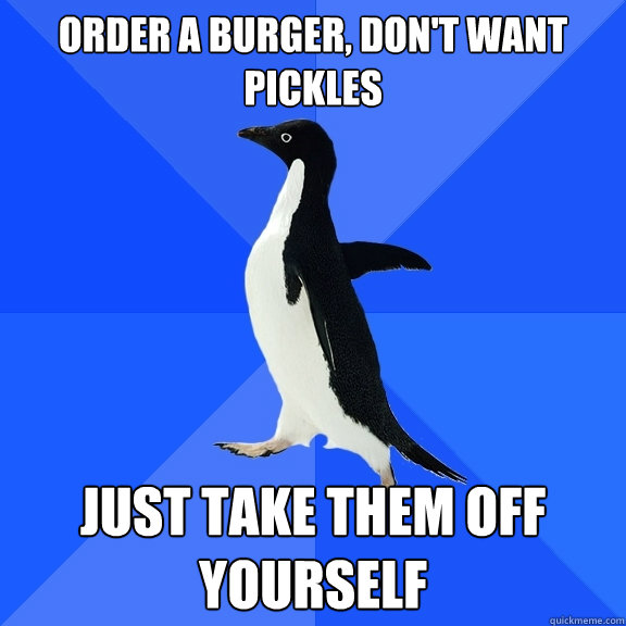 Order a burger, don't want pickles just take them off yourself  Socially Awkward Penguin
