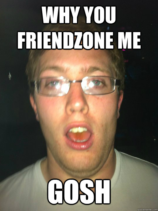 why you friendzone me  gosh   