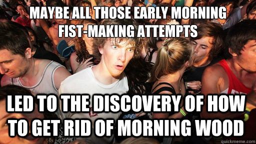 maybe all those early morning 
fist-making attempts led to the discovery of how to get rid of morning wood  Sudden Clarity Clarence