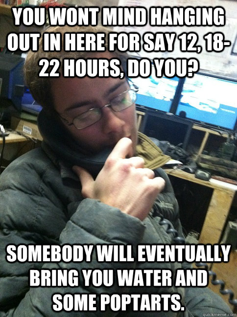 You wont mind hanging out in here for say 12, 18-22 hours, do you?  Somebody will eventually bring you water and some poptarts.  