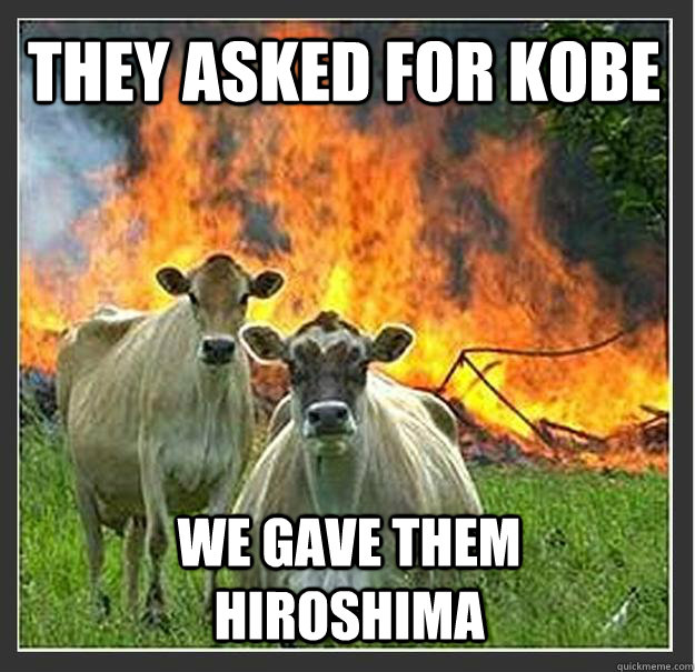 They asked for Kobe We gave them hiroshima  Evil cows