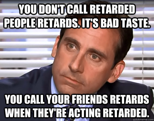 You don't call retarded people retards. It's bad taste. You call your friends retards when they're acting retarded. - You don't call retarded people retards. It's bad taste. You call your friends retards when they're acting retarded.  Idiot Michael Scott