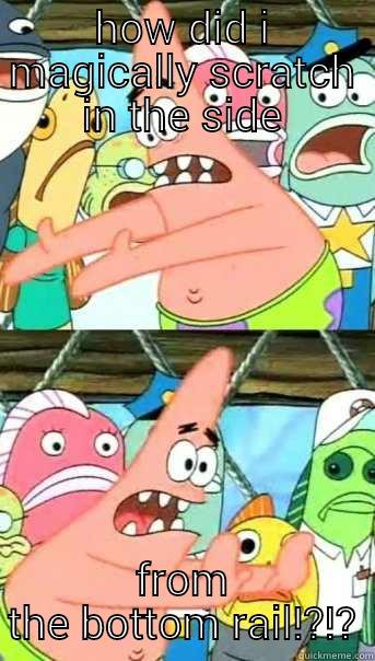 HOW DID I MAGICALLY SCRATCH IN THE SIDE FROM THE BOTTOM RAIL!?!? Push it somewhere else Patrick
