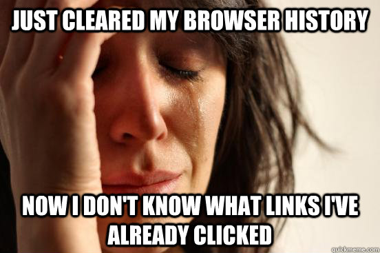 Just cleared my browser history Now i don't know what links i've already clicked  First World Problems