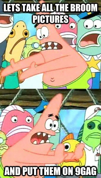 Lets take all the broom pictures and put them on 9gag  Push it somewhere else Patrick