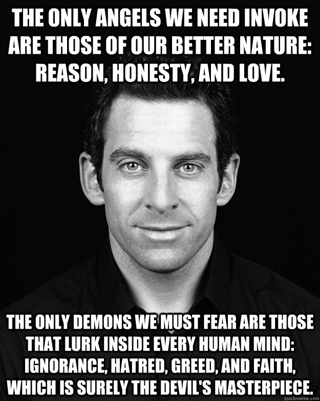 The only angels we need invoke are those of our better nature: reason, honesty, and love. The only demons we must fear are those that lurk inside every human mind: ignorance, hatred, greed, and faith, which is surely the devil's masterpiece.  