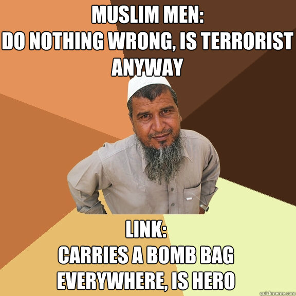 Muslim men: 
do nothing wrong, is terrorist anyway LInk: 
Carries a bomb bag everywhere, is hero  Ordinary Muslim Man