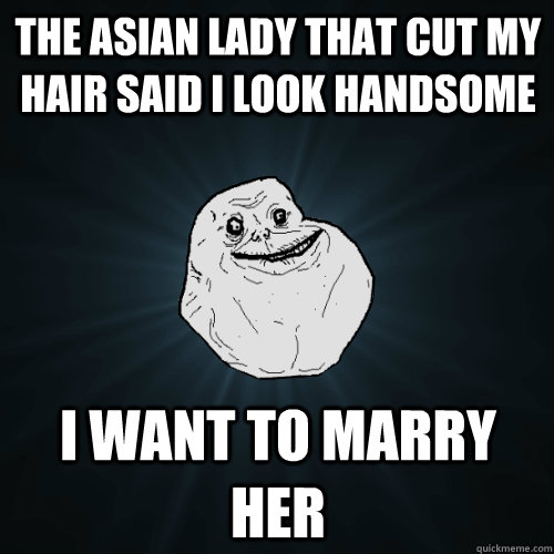 The Asian lady that cut my hair said i look handsome i want to marry her  Forever Alone