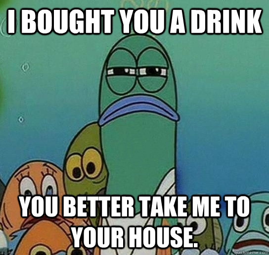 I bought you a drink You better take me to your house.  Serious fish SpongeBob