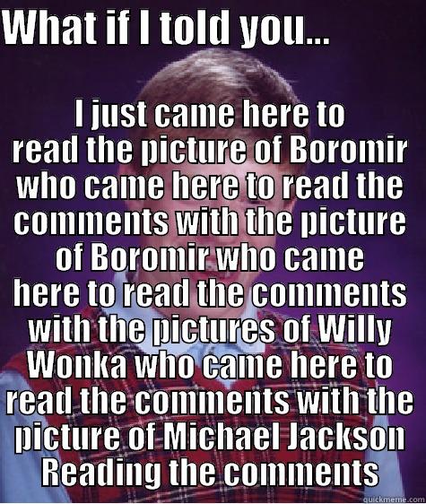 WHAT IF I TOLD YOU...             I JUST CAME HERE TO READ THE PICTURE OF BOROMIR WHO CAME HERE TO READ THE COMMENTS WITH THE PICTURE OF BOROMIR WHO CAME HERE TO READ THE COMMENTS WITH THE PICTURES OF WILLY WONKA WHO CAME HERE TO READ THE COMMENTS WITH THE PICTURE OF MICHAEL JACKSON READI Bad Luck Brian
