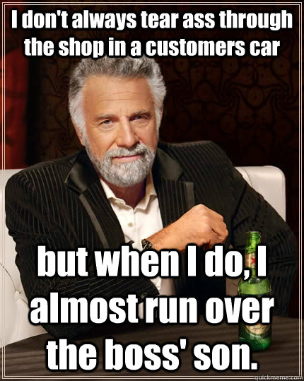 I don't always tear ass through the shop in a customers car but when I do, I almost run over the boss' son.  The Most Interesting Man In The World