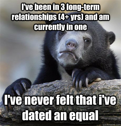 I've been in 3 long-term relationships (4+ yrs) and am currently in one I've never felt that i've dated an equal  - I've been in 3 long-term relationships (4+ yrs) and am currently in one I've never felt that i've dated an equal   Misc