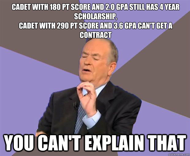 Cadet with 180 Pt score and 2.0 GPa still has 4 year scholarship,
Cadet with 290 Pt score and 3.6 GPA can't get a contract You can't Explain that - Cadet with 180 Pt score and 2.0 GPa still has 4 year scholarship,
Cadet with 290 Pt score and 3.6 GPA can't get a contract You can't Explain that  Bill O Reilly