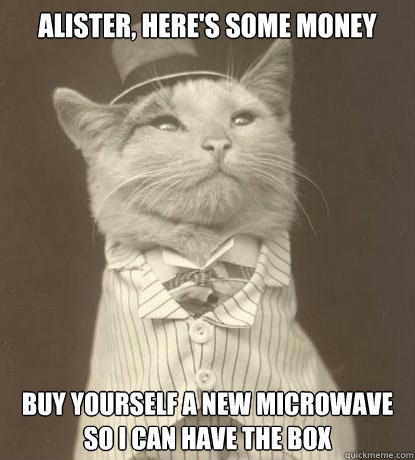 Alister, here's some money Buy yourself a new microwave so I can have the box  Aristocat