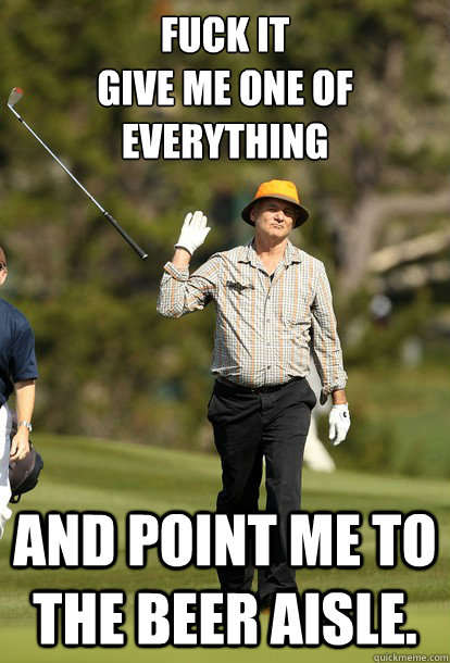 fuck it
give me one of everything and point me to the beer aisle.  fuck it bill murray