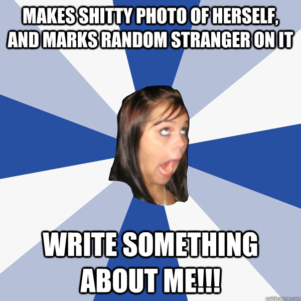 Makes shitty photo of herself, and marks random stranger on it WRITE SOMETHING ABOUT ME!!!  Annoying Facebook Girl