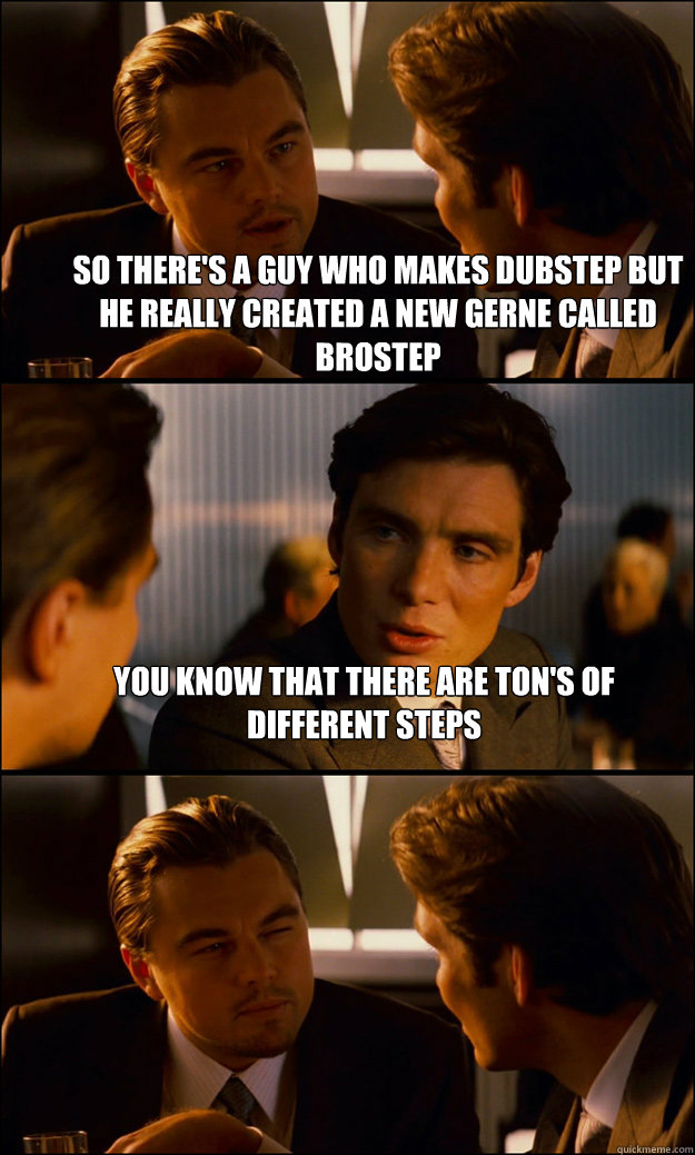 So there's a guy who makes dubstep but he really created a new gerne called brostep You know that there are ton's of different steps  - So there's a guy who makes dubstep but he really created a new gerne called brostep You know that there are ton's of different steps   Inception