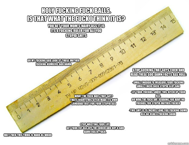 Holy fucking fuck balls. 
IS THAT WHAT THE FUCK I THINK IT IS? OH my fucking god look at those mother fucking numbers god damn -small enough to measure your fucking small 1 inch cock stupid slut bag You bet your mom's hairy ass it is
its a fucking ruler f  Extreme advertisement - Ruler
